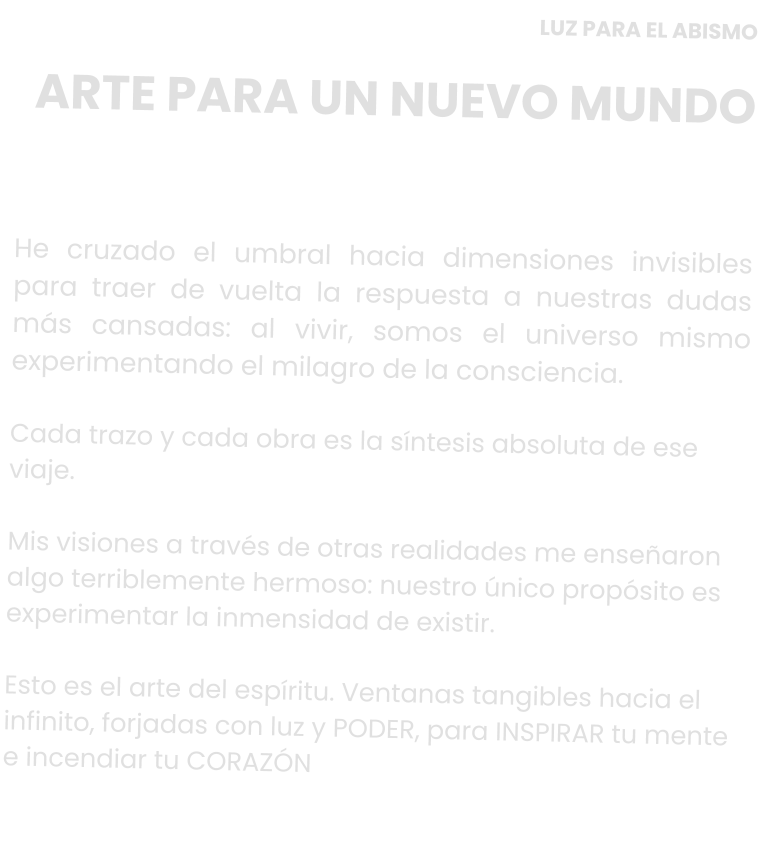 LUZ PARA EL ABISMO ARTE PARA UN NUEVO MUNDO     He cruzado el umbral hacia dimensiones invisibles para traer de vuelta la respuesta a nuestras dudas más cansadas: al vivir, somos el universo mismo experimentando el milagro de la consciencia.   Cada trazo y cada obra es la síntesis absoluta de ese viaje.   Mis visiones a través de otras realidades me enseñaron algo terriblemente hermoso: nuestro único propósito es experimentar la inmensidad de existir.   Esto es el arte del espíritu. Ventanas tangibles hacia el infinito, forjadas con luz y PODER, para INSPIRAR tu mente e incendiar tu CORAZÓN