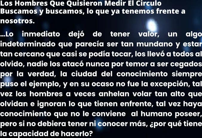 Los Hombres Que Quisieron Medir El Circulo Buscamos y buscamos, lo que ya tenemos frente a nosotros. …Lo inmediato dejó de tener valor, un algo indeterminado que parecía ser tan mundano y estar tan cercano que casi se podía tocar, los llevó a todos al olvido, nadie los atacó nunca por temor a ser cegados por la verdad, la ciudad del conocimiento siempre puso el ejemplo, y en su ocaso no fue la excepción, tal vez los hombres a veces anhelan volar tan alto que olvidan e ignoran lo que tienen enfrente, tal vez haya conocimiento que no le conviene  al humano poseer, pero si no debiera tener ni conocer más, ¿por qué tiene la capacidad de hacerlo?
