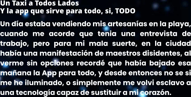 Un Taxi a Todos Lados Y la app que sirve para todo, si, TODO Un día estaba vendiendo mis artesanías en la playa, cuando me acorde que tenia una entrevista de trabajo, pero para mi mala suerte, en la ciudad había una manifestación de maestros disidentes, al verme sin opciones recordé que había bajado esa mañana la App para todo, y desde entonces no se si me he iluminado, o simplemente me volvi esclavo a una tecnología capaz de sustituir a mi corazón.